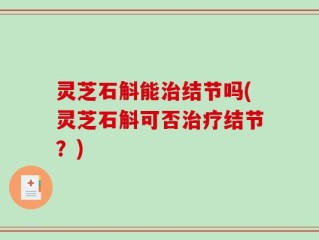 灵芝石斛能治结节吗(灵芝石斛可否治疗结节？)