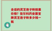 合适的灵芝孢子粉胶囊价格？佳尔科药业菌宝牌灵芝孢子粉多少钱一瓶