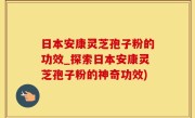 日本安康灵芝孢子粉的功效_探索日本安康灵芝孢子粉的神奇功效)