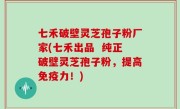 七禾破壁灵芝孢子粉厂家(七禾出品  纯正破壁灵芝孢子粉，提高免疫力！)