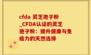 cfda 灵芝孢子粉_CFDA认证的灵芝孢子粉：提升健康与免疫力的天然选择
