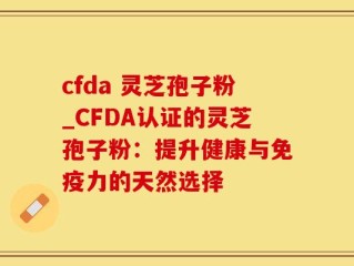 cfda 灵芝孢子粉_CFDA认证的灵芝孢子粉：提升健康与免疫力的天然选择
