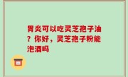 胃炎可以吃灵芝孢子油？你好，灵芝孢子粉能泡酒吗