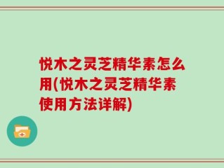 悦木之灵芝精华素怎么用(悦木之灵芝精华素使用方法详解)