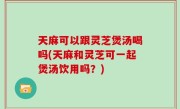 天麻可以跟灵芝煲汤喝吗(天麻和灵芝可一起煲汤饮用吗？)