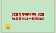 灵芝孢子粉喝茶？灵芝与桑黄可以一起服用吗