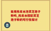 能用陈皮水泡灵芝孢子粉吗_陈皮水搭配灵芝孢子粉的可行性探讨