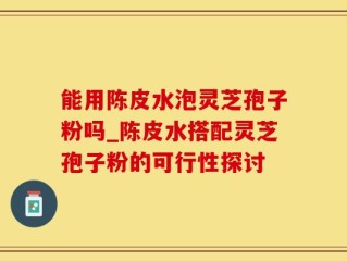能用陈皮水泡灵芝孢子粉吗_陈皮水搭配灵芝孢子粉的可行性探讨