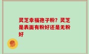灵芝幸福孢子粉？灵芝是表面有粉好还是无粉好