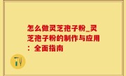 怎么做灵芝孢子粉_灵芝孢子粉的制作与应用：全面指南