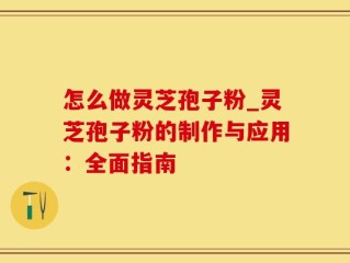 怎么做灵芝孢子粉_灵芝孢子粉的制作与应用：全面指南