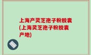 上海产灵芝孢子粉胶囊(上海灵芝孢子粉胶囊产地)