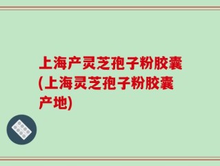 上海产灵芝孢子粉胶囊(上海灵芝孢子粉胶囊产地)