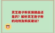灵芝孢子粉买保健品还是药？解析灵芝孢子粉的功效及购买建议？