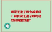 喝灵芝孢子粉会减重吗？解析灵芝孢子粉的功效和减重效果？