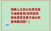 失眠人士怎么吃灵芝孢子油更有效(如何有效地食用灵芝孢子油以改善失眠问题？)