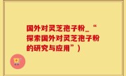 国外对灵芝孢子粉_“探索国外对灵芝孢子粉的研究与应用”)