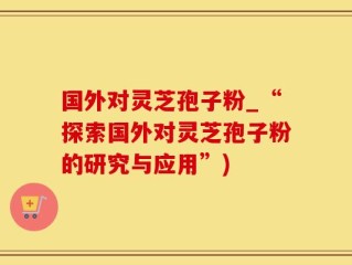 国外对灵芝孢子粉_“探索国外对灵芝孢子粉的研究与应用”)