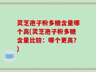 灵芝孢子粉多糖含量哪个高(灵芝孢子粉多糖含量比较：哪个更高？)