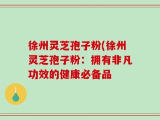 徐州灵芝孢子粉(徐州灵芝孢子粉：拥有非凡功效的健康必备品