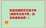 致富经破壁灵芝孢子粉(破壁灵芝孢子粉，创业致富新选择！)