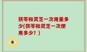 茯苓和灵芝一次用量多少(茯苓和灵芝一次使用多少？)
