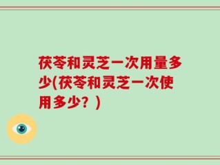 茯苓和灵芝一次用量多少(茯苓和灵芝一次使用多少？)