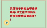 灵芝孢子粉能治哪些病最好(灵芝孢子粉能治疗哪些疾病效果最佳？)