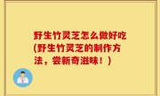 野生竹灵芝怎么做好吃(野生竹灵芝的制作方法，尝新奇滋味！)
