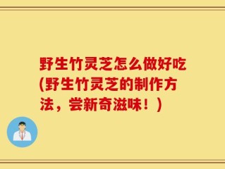 野生竹灵芝怎么做好吃(野生竹灵芝的制作方法，尝新奇滋味！)