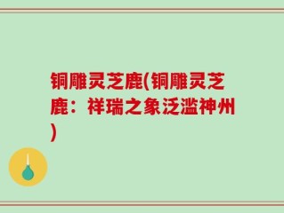铜雕灵芝鹿(铜雕灵芝鹿：祥瑞之象泛滥神州)