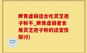 脾胃虚弱适合吃灵芝孢子粉不_脾胃虚弱者食用灵芝孢子粉的适宜性探讨)