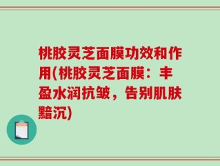 桃胶灵芝面膜功效和作用(桃胶灵芝面膜：丰盈水润抗皱，告别肌肤黯沉)