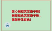 匠心破壁灵芝孢子粉(破壁精选灵芝孢子粉，保健养生首选)