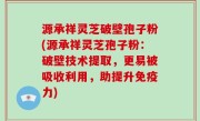 源承祥灵芝破壁孢子粉(源承祥灵芝孢子粉：破壁技术提取，更易被吸收利用，助提升免疫力)
