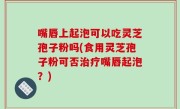 嘴唇上起泡可以吃灵芝孢子粉吗(食用灵芝孢子粉可否治疗嘴唇起泡？)