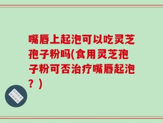 嘴唇上起泡可以吃灵芝孢子粉吗(食用灵芝孢子粉可否治疗嘴唇起泡？)