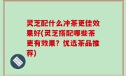 灵芝配什么冲茶更佳效果好(灵芝搭配哪些茶更有效果？优选茶品推荐)