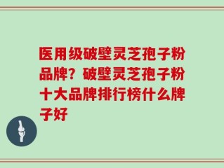 医用级破壁灵芝孢子粉品牌？破壁灵芝孢子粉十大品牌排行榜什么牌子好