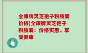 全康牌灵芝孢子粉胶囊价格(全康牌灵芝孢子粉胶囊：价格实惠，享受健康