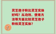 灵芝孢子粉比灵芝实体好吗？从功效、使用方法等方面比较灵芝孢子粉和灵芝实体？