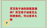 灵芝孢子油软胶囊直播间？灵芝孢子油是怎么样使用的，可以用多久呢