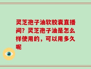 灵芝孢子油软胶囊直播间？灵芝孢子油是怎么样使用的，可以用多久呢