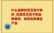 什么品牌的灵芝孢子粉好_优质灵芝孢子粉品牌推荐：如何选择最佳产品