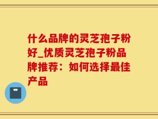 什么品牌的灵芝孢子粉好_优质灵芝孢子粉品牌推荐：如何选择最佳产品