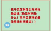 孢子灵芝粉什么时间吃最合适 (最佳时间是什么？孢子灵芝粉的最佳用法时间建议！)