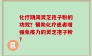 化疗期间灵芝孢子粉的功效？帮助化疗患者增强免疫力的灵芝孢子粉？