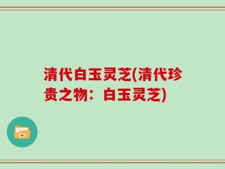 清代白玉灵芝(清代珍贵之物：白玉灵芝)