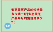 安惠灵芝产品的价格是多少钱一斤(安惠灵芝产品每斤的售价是多少？)