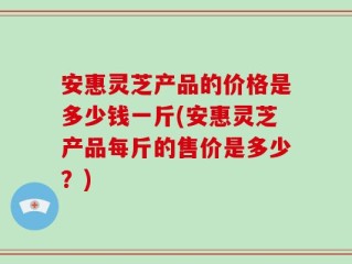 安惠灵芝产品的价格是多少钱一斤(安惠灵芝产品每斤的售价是多少？)